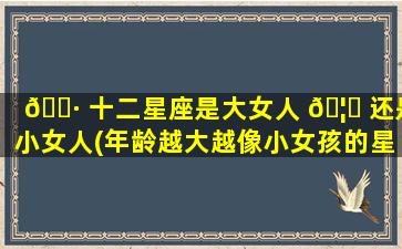 🕷 十二星座是大女人 🦄 还是小女人(年龄越大越像小女孩的星座女)